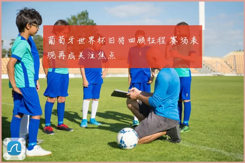 葡萄牙世界杯旧将回顾征程 赛场表现再成关注焦点