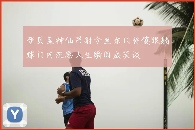 登贝莱神仙吊射令里尔门将傻眼躺球门内沉思人生瞬间成笑谈