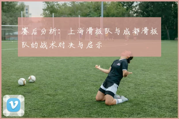 赛后分析:上海滑板队与成都滑板队的战术对决与启示