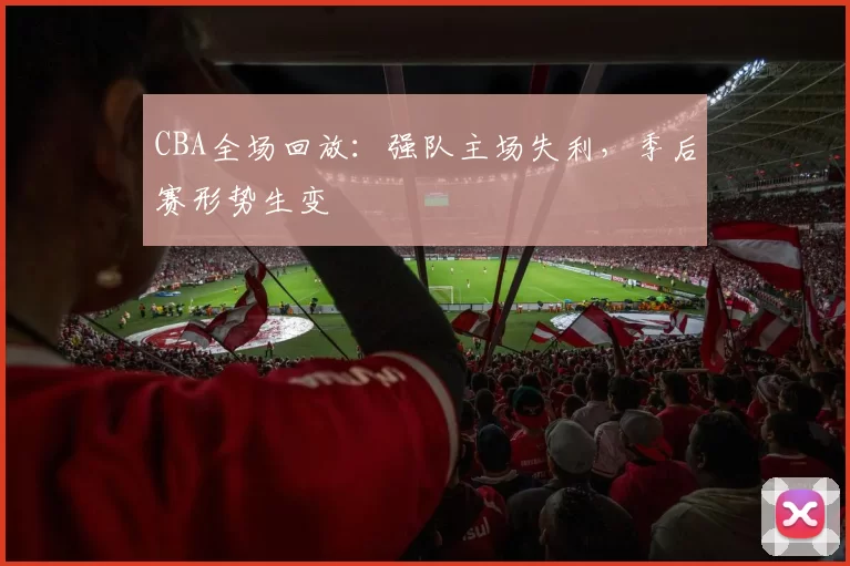 CBA全场回放:强队主场失利,季后赛形势生变