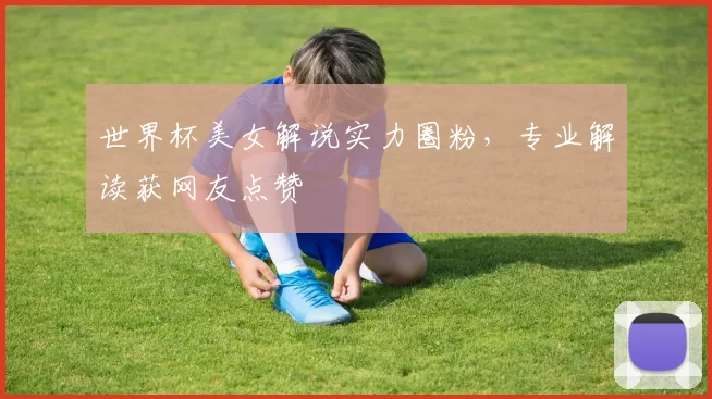 世界杯美女解说实力圈粉,专业解读获网友点赞