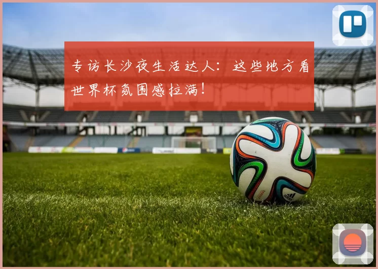 专访长沙夜生活达人:这些地方看世界杯氛围感拉满!