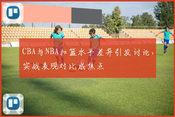 CBA与NBA扣篮水平差异引发讨论,实战表现对比成焦点