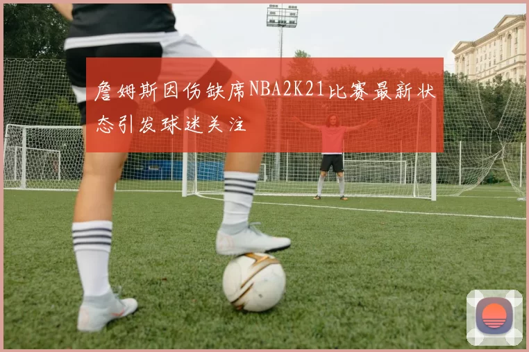 詹姆斯因伤缺席NBA2K21比赛最新状态引发球迷关注
