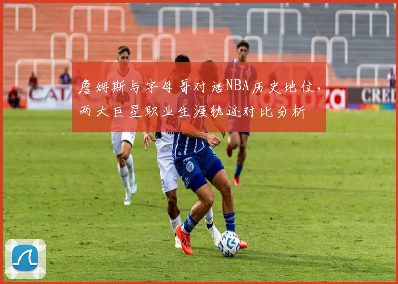詹姆斯与字母哥对话NBA历史地位,两大巨星职业生涯轨迹对比分析