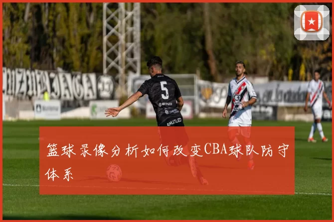 篮球录像分析如何改变CBA球队防守体系