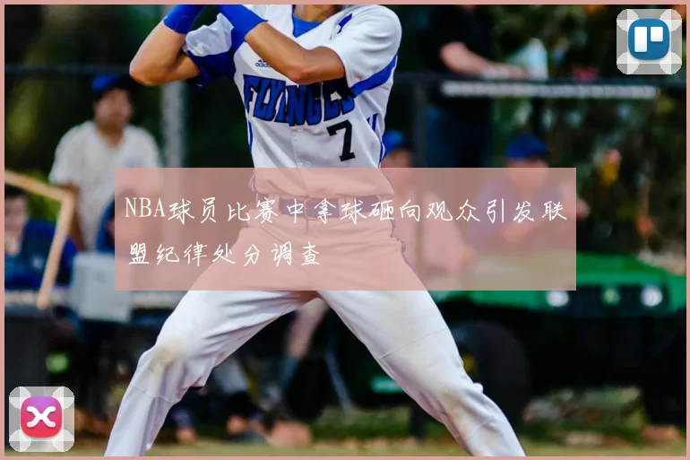 NBA球员比赛中拿球砸向观众引发联盟纪律处分调查
