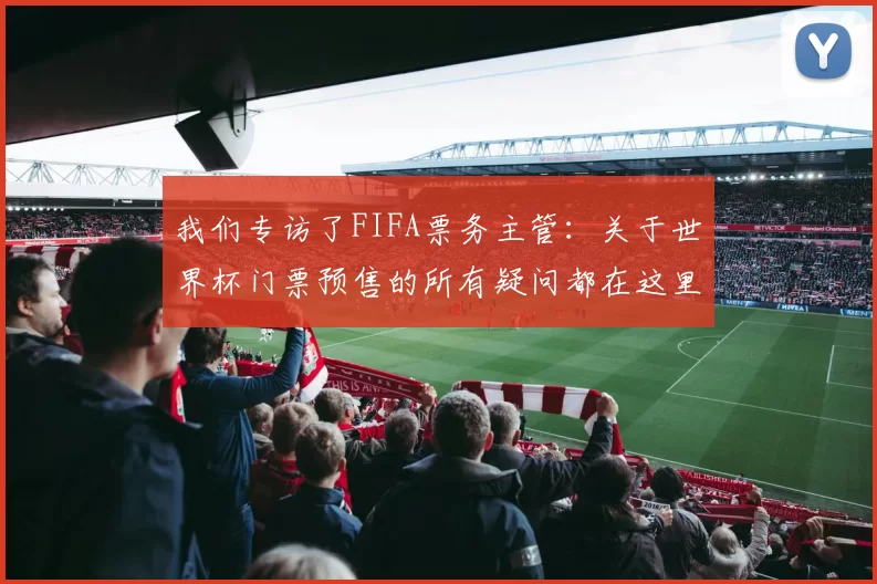 我们专访了FIFA票务主管:关于世界杯门票预售的所有疑问都在这里