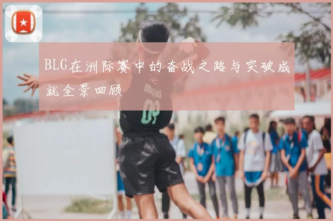 BLG在洲际赛中的奋战之路与突破成就全景回顾