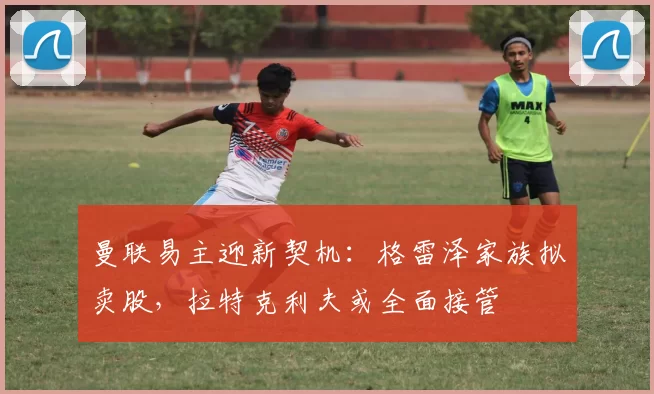 曼联易主迎新契机:格雷泽家族拟卖股,拉特克利夫或全面接管