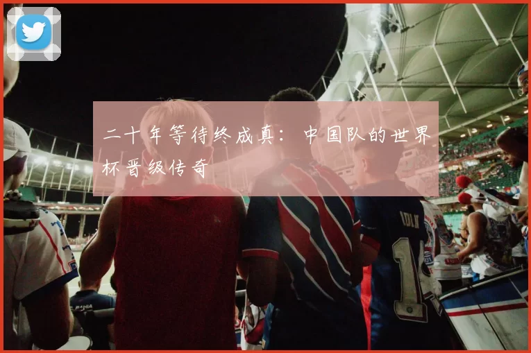 二十年等待终成真:中国队的世界杯晋级传奇