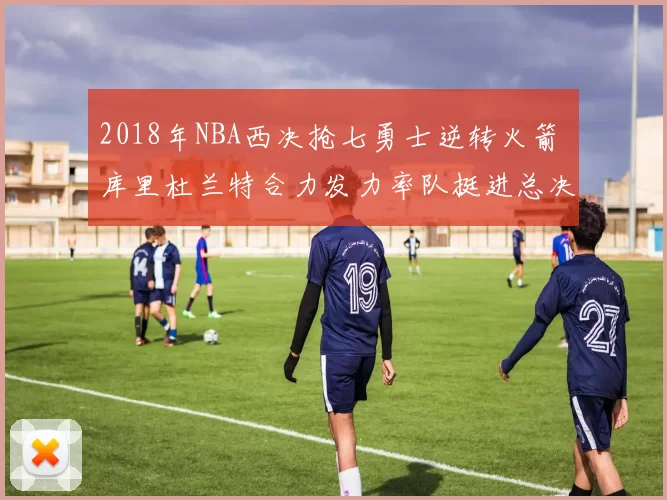 2018年NBA西决抢七勇士逆转火箭 库里杜兰特合力发力率队挺进总决赛