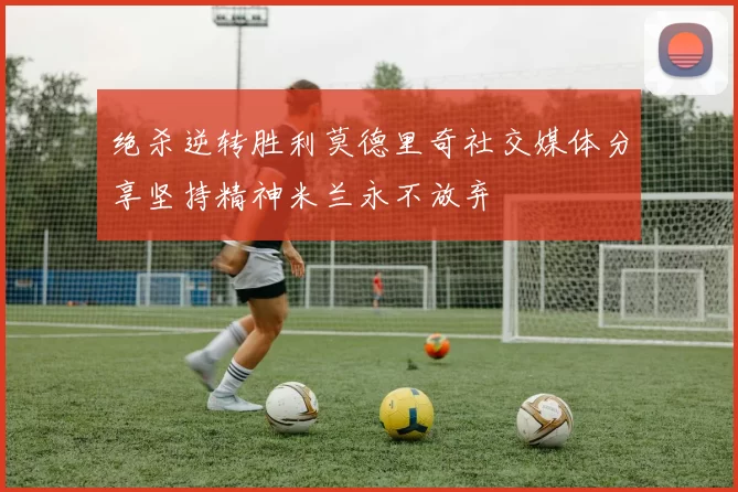绝杀逆转胜利莫德里奇社交媒体分享坚持精神米兰永不放弃