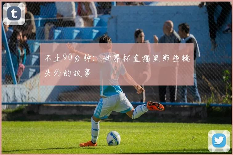 不止90分钟:世界杯直播里那些镜头外的故事