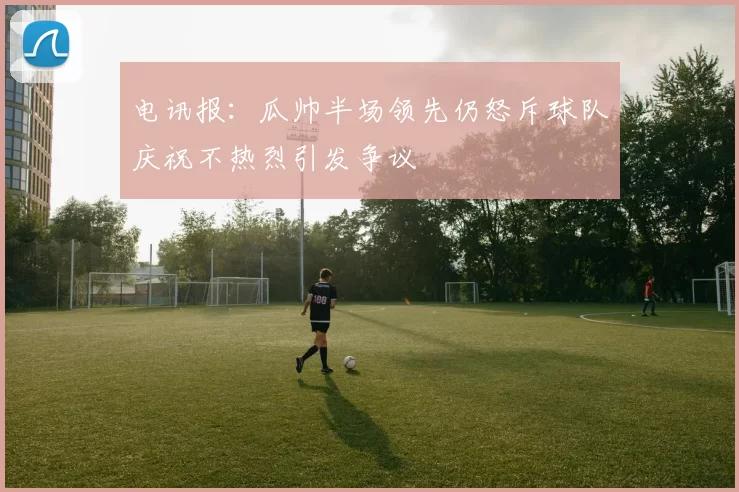 电讯报:瓜帅半场领先仍怒斥球队庆祝不热烈引发争议
