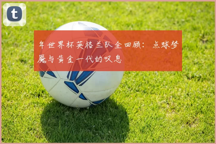 年世界杯英格兰队全回顾:点球梦魇与黄金一代的叹息