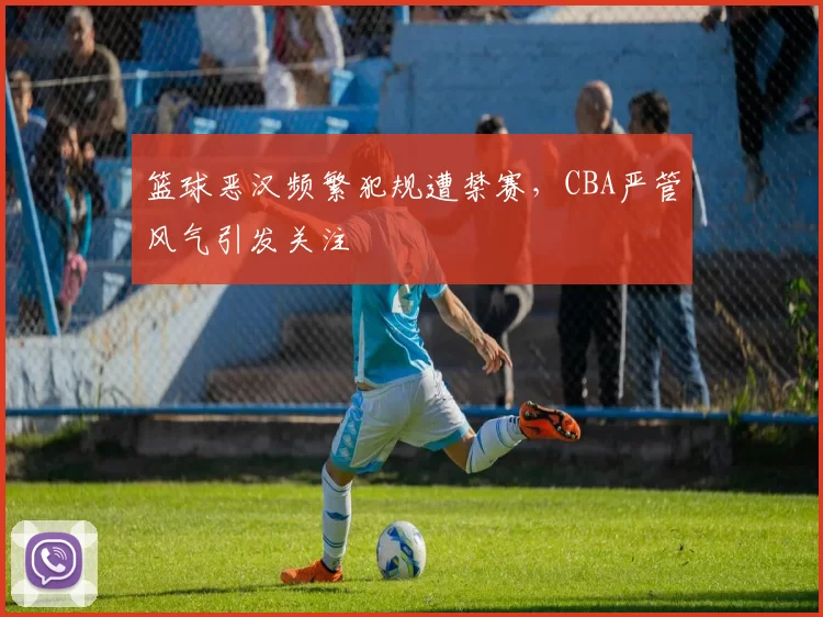 篮球恶汉频繁犯规遭禁赛,CBA严管风气引发关注