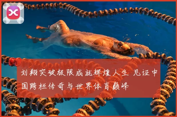 刘翔突破极限成就辉煌人生 见证中国跨栏传奇与世界体育巅峰