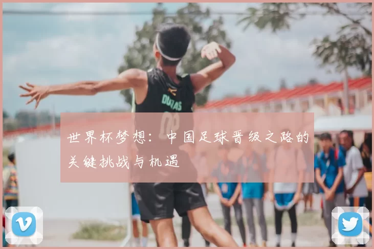 世界杯梦想:中国足球晋级之路的关键挑战与机遇