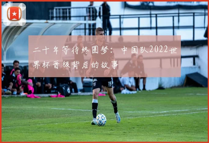 二十年等待终圆梦：中国队2022世界杯晋级背后的故事