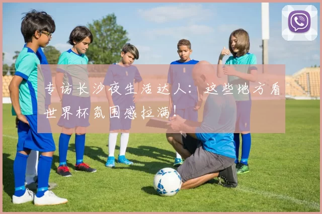 专访长沙夜生活达人：这些地方看世界杯氛围感拉满！