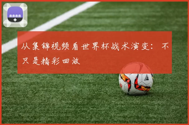 从集锦视频看世界杯战术演变:不只是精彩回放