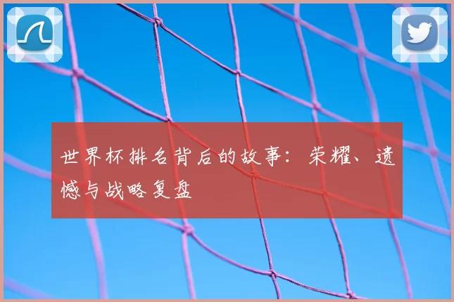 世界杯排名背后的故事:荣耀、遗憾与战略复盘
