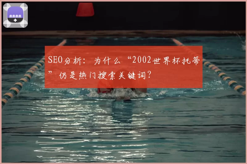 SEO分析：为什么“2002世界杯托蒂”仍是热门搜索关键词？