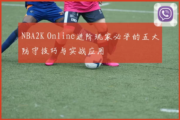 NBA2K Online进阶玩家必学的五大防守技巧与实战应用