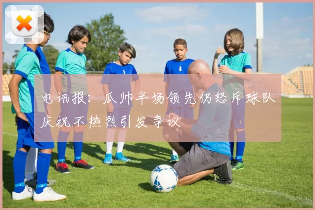电讯报：瓜帅半场领先仍怒斥球队庆祝不热烈引发争议
