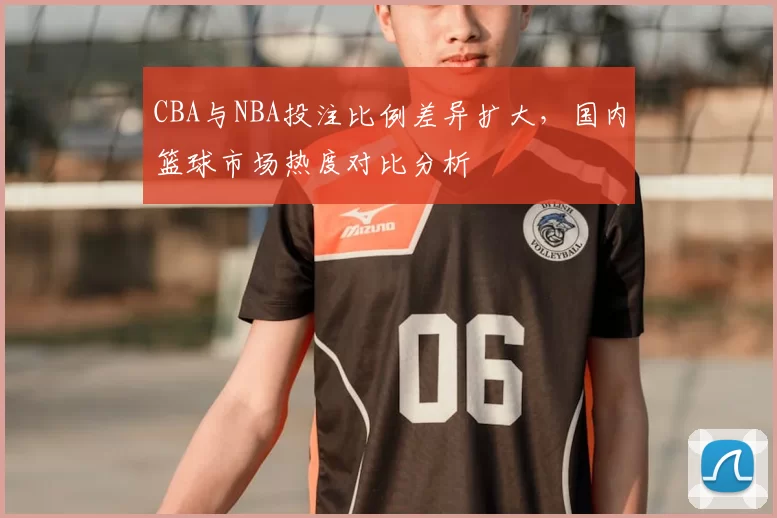 CBA与NBA投注比例差异扩大，国内篮球市场热度对比分析