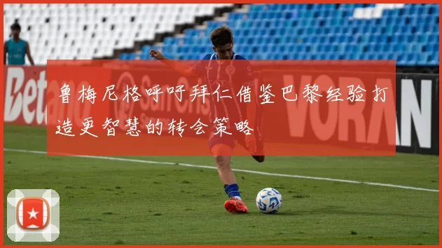 鲁梅尼格呼吁拜仁借鉴巴黎经验打造更智慧的转会策略