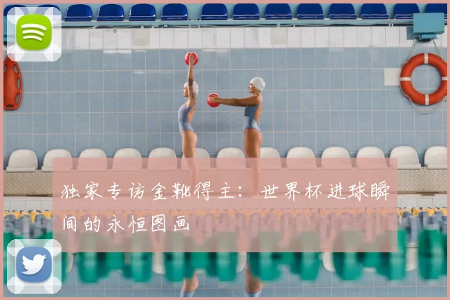 独家专访金靴得主:世界杯进球瞬间的永恒图画