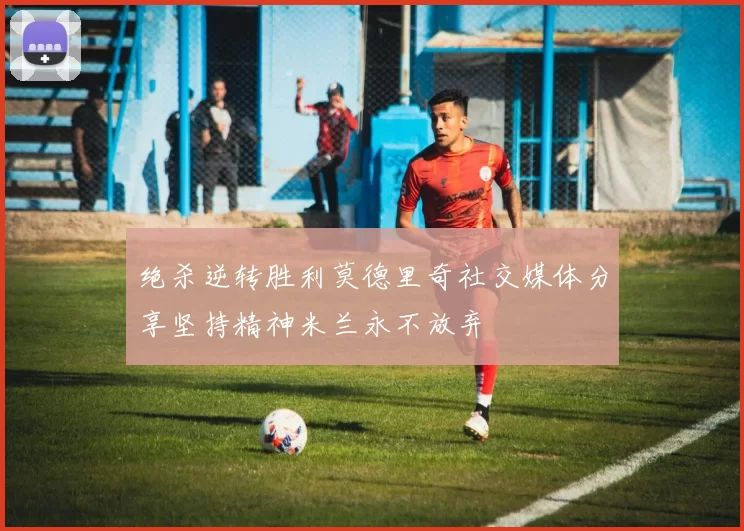 绝杀逆转胜利莫德里奇社交媒体分享坚持精神米兰永不放弃
