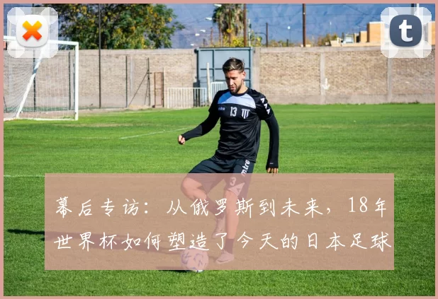 幕后专访:从俄罗斯到未来,18年世界杯如何塑造了今天的日本足球