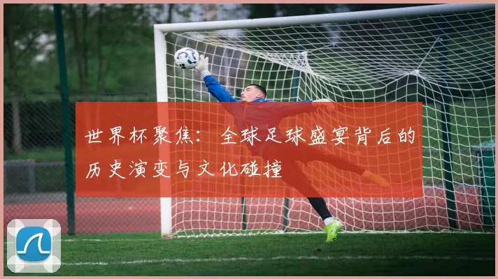 世界杯聚焦:全球足球盛宴背后的历史演变与文化碰撞