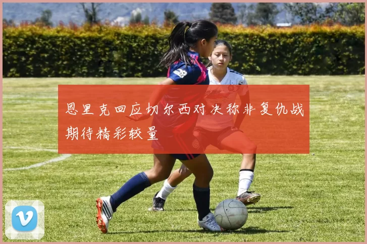恩里克回应切尔西对决称非复仇战期待精彩较量