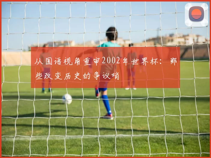 从国语视角重审2002年世界杯:那些改变历史的争议哨