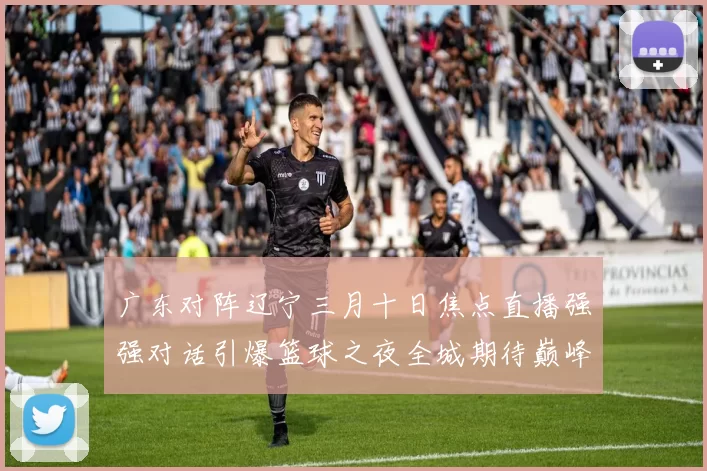 广东对阵辽宁三月十日焦点直播强强对话引爆篮球之夜全城期待巅峰