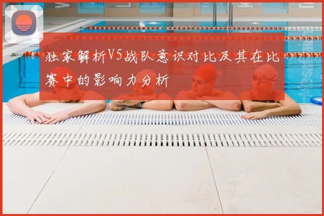 独家解析V5战队意识对比及其在比赛中的影响力分析