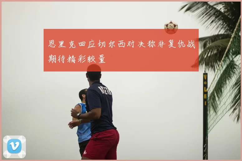 恩里克回应切尔西对决称非复仇战期待精彩较量