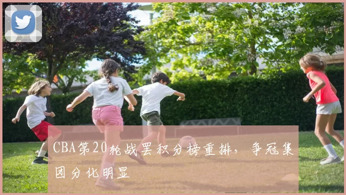 CBA第20轮战罢积分榜重排,争冠集团分化明显