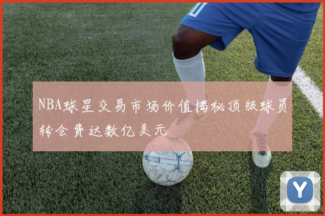 NBA球星交易市场价值揭秘顶级球员转会费达数亿美元