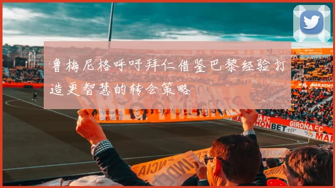 鲁梅尼格呼吁拜仁借鉴巴黎经验打造更智慧的转会策略