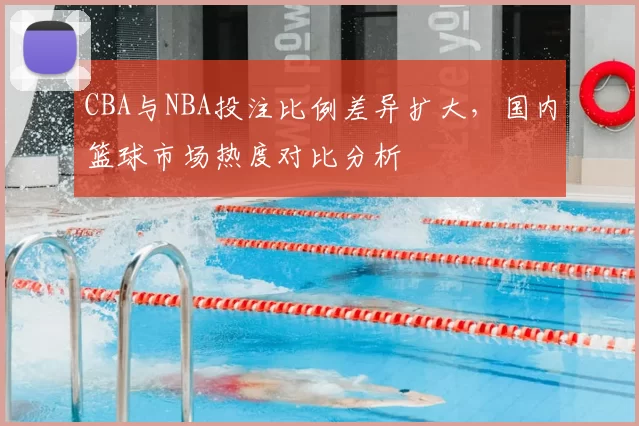 CBA与NBA投注比例差异扩大，国内篮球市场热度对比分析