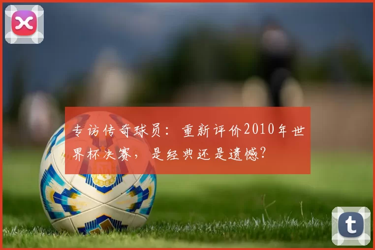 专访传奇球员:重新评价2010年世界杯决赛,是经典还是遗憾?