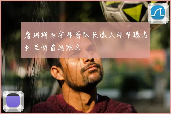詹姆斯与字母哥队长选人环节曝光杜兰特首选欧文