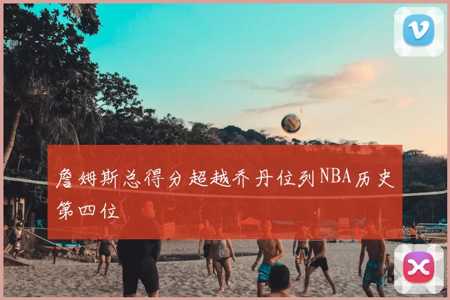 詹姆斯总得分超越乔丹位列NBA历史第四位