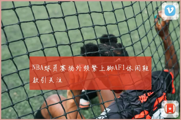 NBA球员赛场外频繁上脚AF1休闲鞋款引关注