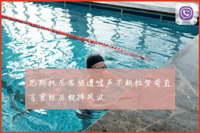 巴斯托尼客场遭嘘声不断帕努奇直言曾经历假摔风波